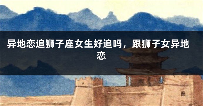 异地恋追狮子座女生好追吗，跟狮子女异地恋