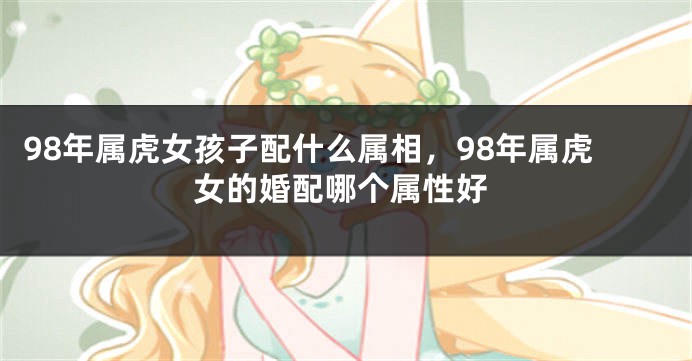 98年属虎女孩子配什么属相，98年属虎女的婚配哪个属性好