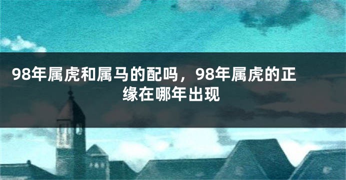 98年属虎和属马的配吗，98年属虎的正缘在哪年出现