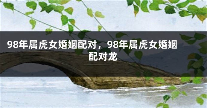 98年属虎女婚姻配对，98年属虎女婚姻配对龙