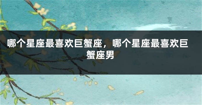 哪个星座最喜欢巨蟹座，哪个星座最喜欢巨蟹座男