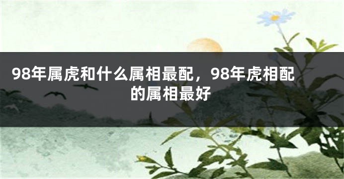 98年属虎和什么属相最配，98年虎相配的属相最好