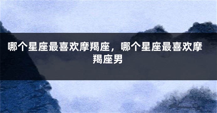 哪个星座最喜欢摩羯座，哪个星座最喜欢摩羯座男