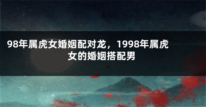 98年属虎女婚姻配对龙，1998年属虎女的婚姻搭配男