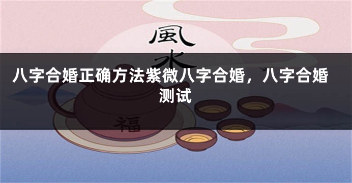八字合婚正确方法紫微八字合婚，八字合婚测试