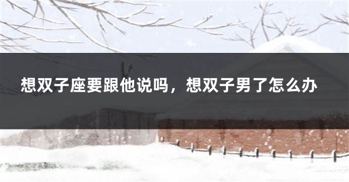 想双子座要跟他说吗，想双子男了怎么办