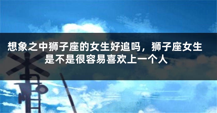 想象之中狮子座的女生好追吗，狮子座女生是不是很容易喜欢上一个人