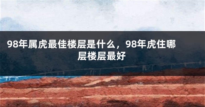 98年属虎最佳楼层是什么，98年虎住哪层楼层最好