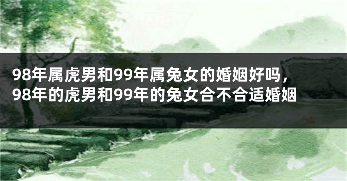 98年属虎男和99年属兔女的婚姻好吗，98年的虎男和99年的兔女合不合适婚姻