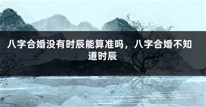 八字合婚没有时辰能算准吗，八字合婚不知道时辰