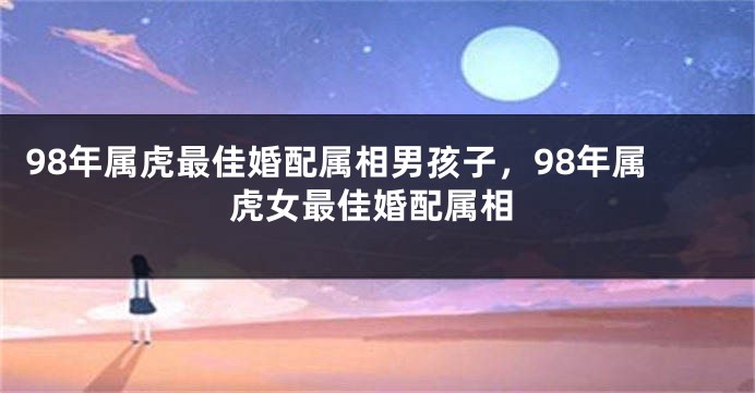 98年属虎最佳婚配属相男孩子,98年属虎女最佳婚配属相