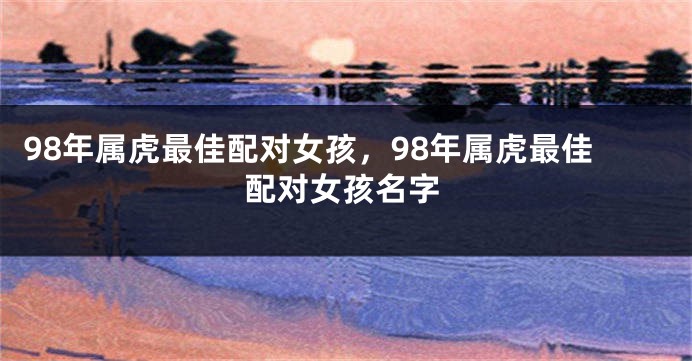 98年属虎最佳配对女孩，98年属虎最佳配对女孩名字