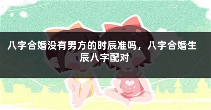 八字合婚没有男方的时辰准吗，八字合婚生辰八字配对