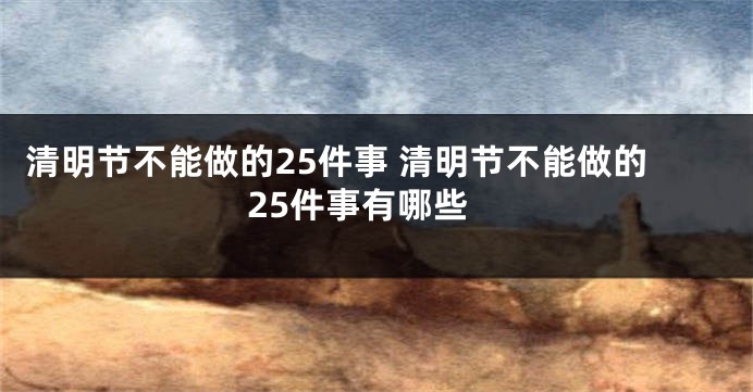 清明节不能做的25件事 清明节不能做的25件事有哪些