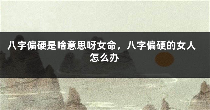 八字偏硬是啥意思呀女命，八字偏硬的女人怎么办