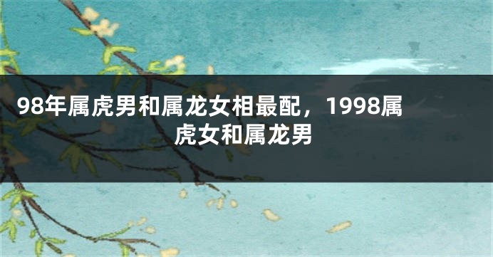 98年属虎男和属龙女相最配，1998属虎女和属龙男