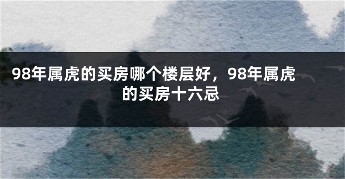 98年属虎的买房哪个楼层好，98年属虎的买房十六忌