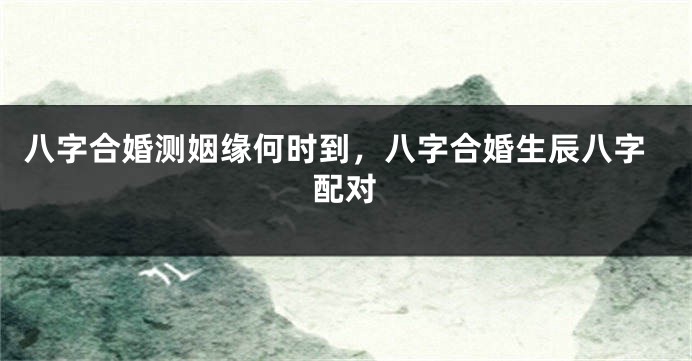 八字合婚测姻缘何时到，八字合婚生辰八字配对