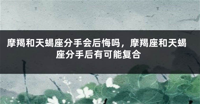 摩羯和天蝎座分手会后悔吗，摩羯座和天蝎座分手后有可能复合