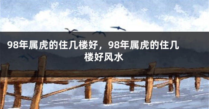 98年属虎的住几楼好，98年属虎的住几楼好风水