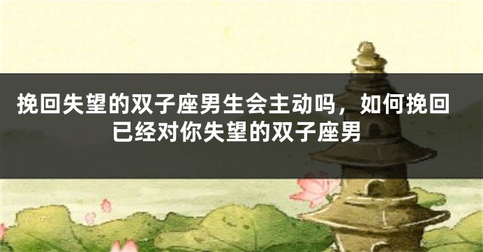 挽回失望的双子座男生会主动吗，如何挽回已经对你失望的双子座男