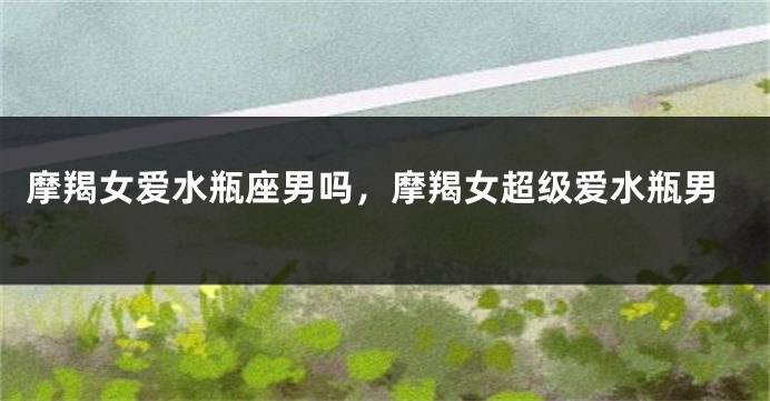 摩羯女爱水瓶座男吗，摩羯女超级爱水瓶男