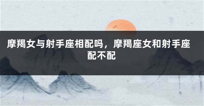 摩羯女与射手座相配吗，摩羯座女和射手座配不配