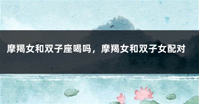 摩羯女和双子座喝吗，摩羯女和双子女配对