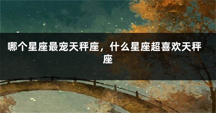 哪个星座最宠天秤座，什么星座超喜欢天秤座