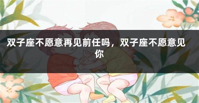 双子座不愿意再见前任吗，双子座不愿意见你