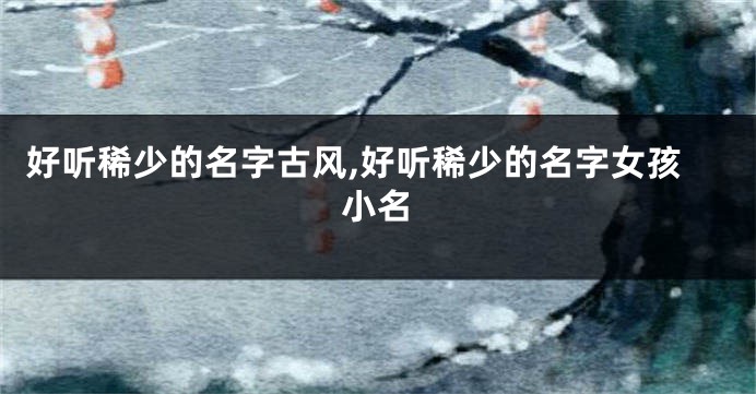 好听稀少的名字古风,好听稀少的名字女孩小名