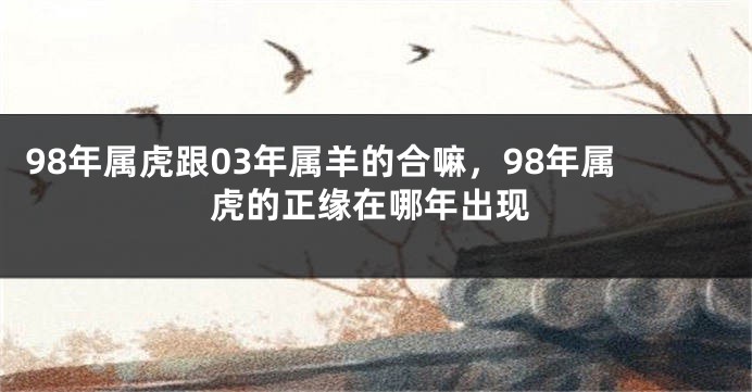 98年属虎跟03年属羊的合嘛，98年属虎的正缘在哪年出现