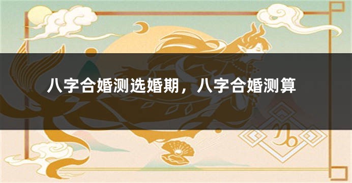 八字合婚测选婚期，八字合婚测算