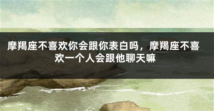 摩羯座不喜欢你会跟你表白吗，摩羯座不喜欢一个人会跟他聊天嘛