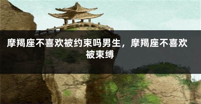 摩羯座不喜欢被约束吗男生，摩羯座不喜欢被束缚