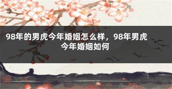 98年的男虎今年婚姻怎么样，98年男虎今年婚姻如何