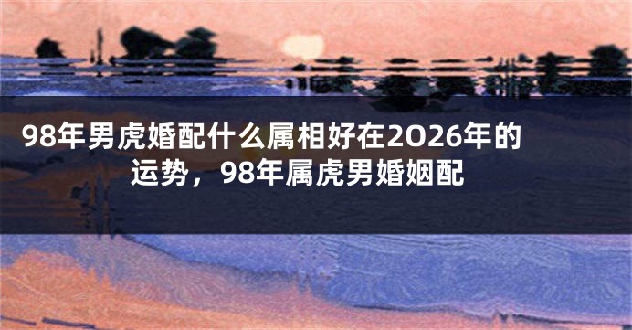98年男虎婚配什么属相好在2O26年的运势，98年属虎男婚姻配