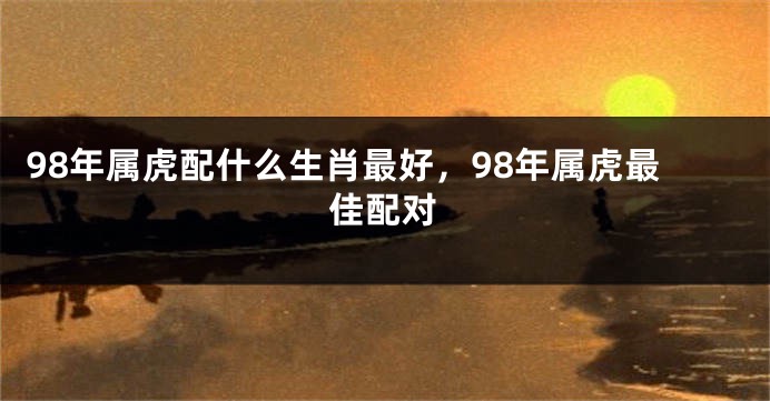 98年属虎配什么生肖最好，98年属虎最佳配对