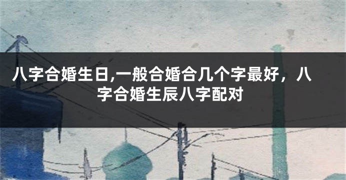 八字合婚生日,一般合婚合几个字最好，八字合婚生辰八字配对