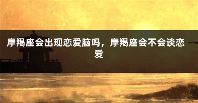 摩羯座会出现恋爱脑吗，摩羯座会不会谈恋爱