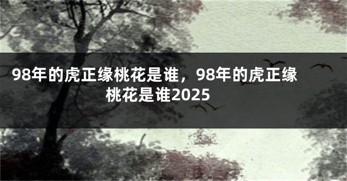 98年的虎正缘桃花是谁，98年的虎正缘桃花是谁2025