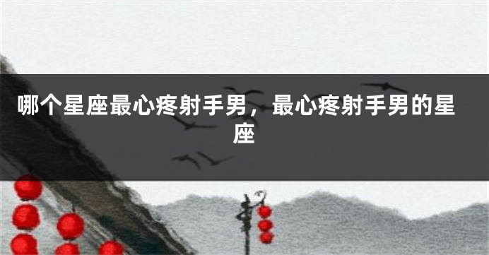 哪个星座最心疼射手男，最心疼射手男的星座