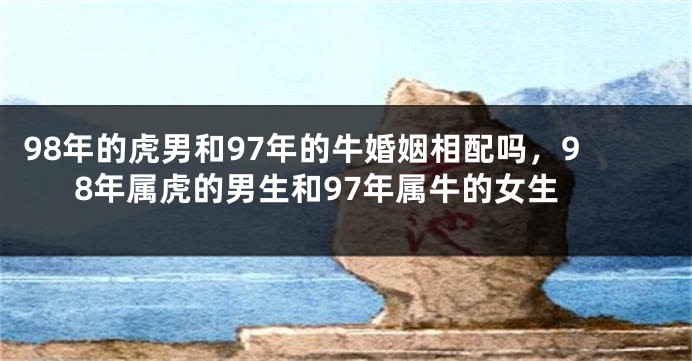 98年的虎男和97年的牛婚姻相配吗，98年属虎的男生和97年属牛的女生