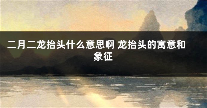 二月二龙抬头什么意思啊 龙抬头的寓意和象征