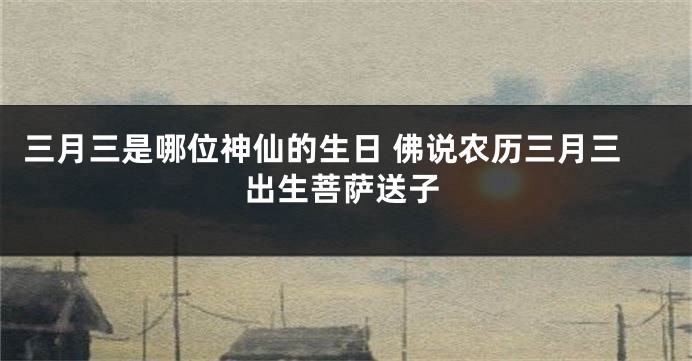 三月三是哪位神仙的生日 佛说农历三月三出生菩萨送子