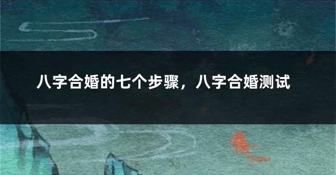 八字合婚的七个步骤，八字合婚测试