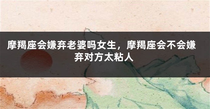 摩羯座会嫌弃老婆吗女生，摩羯座会不会嫌弃对方太粘人