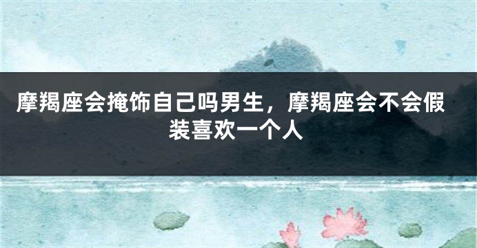摩羯座会掩饰自己吗男生，摩羯座会不会假装喜欢一个人