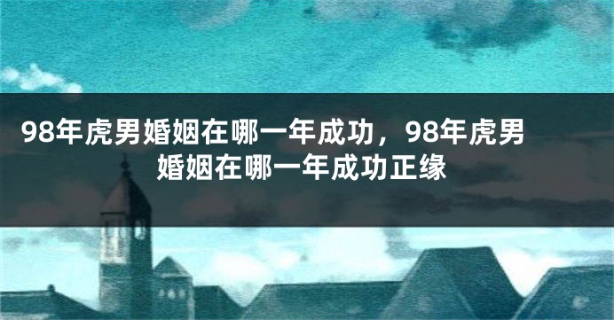 98年虎男婚姻在哪一年成功，98年虎男婚姻在哪一年成功正缘