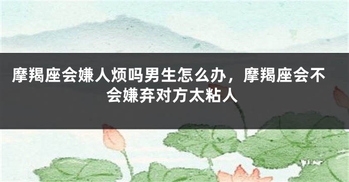 摩羯座会嫌人烦吗男生怎么办，摩羯座会不会嫌弃对方太粘人